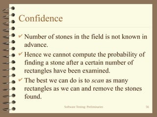 Software Testing: Preliminaries 56
Confidence
 Number of stones in the field is not known in
advance.
 Hence we cannot compute the probability of
finding a stone after a certain number of
rectangles have been examined.
 The best we can do is to scan as many
rectangles as we can and remove the stones
found.
 