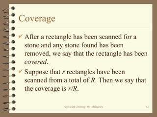Software Testing: Preliminaries 57
Coverage
 After a rectangle has been scanned for a
stone and any stone found has been
removed, we say that the rectangle has been
covered.
 Suppose that r rectangles have been
scanned from a total of R. Then we say that
the coverage is r/R.
 