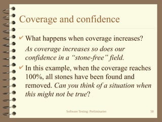 Software Testing: Preliminaries 58
Coverage and confidence
 What happens when coverage increases?
As coverage increases so does our
confidence in a “stone-free” field.
 In this example, when the coverage reaches
100%, all stones have been found and
removed. Can you think of a situation when
this might not be true?
 