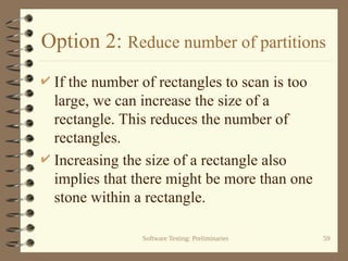 Software Testing: Preliminaries 59
Option 2: Reduce number of partitions
 If the number of rectangles to scan is too
large, we can increase the size of a
rectangle. This reduces the number of
rectangles.
 Increasing the size of a rectangle also
implies that there might be more than one
stone within a rectangle.
 