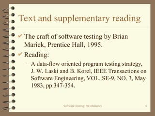 Software Testing: Preliminaries 6
Text and supplementary reading
 The craft of software testing by Brian
Marick, Prentice Hall, 1995.
 Reading:
– A data-flow oriented program testing strategy,
J. W. Laski and B. Korel, IEEE Transactions on
Software Engineering, VOL. SE-9, NO. 3, May
1983, pp 347-354.
 