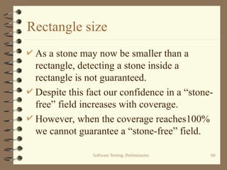 Software Testing: Preliminaries 60
Rectangle size
 As a stone may now be smaller than a
rectangle, detecting a stone inside a
rectangle is not guaranteed.
 Despite this fact our confidence in a “stone-
free” field increases with coverage.
 However, when the coverage reaches100%
we cannot guarantee a “stone-free” field.
 