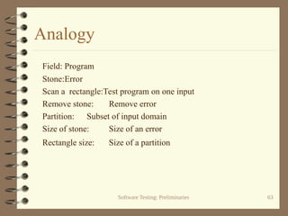 Software Testing: Preliminaries 63
Analogy
Field: Program
Stone:Error
Scan a rectangle:Test program on one input
Remove stone: Remove error
Partition: Subset of input domain
Size of stone: Size of an error
Rectangle size: Size of a partition
 