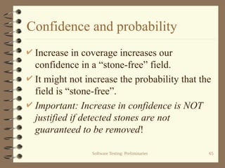 Software Testing: Preliminaries 65
Confidence and probability
 Increase in coverage increases our
confidence in a “stone-free” field.
 It might not increase the probability that the
field is “stone-free”.
 Important: Increase in confidence is NOT
justified if detected stones are not
guaranteed to be removed!
 
