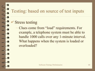 Software Testing: Preliminaries 68
Testing: based on source of test inputs
 Stress testing
– Clues come from “load” requirements. For
example, a telephone system must be able to
handle 1000 calls over any 1-minute interval.
What happens when the system is loaded or
overloaded?
 