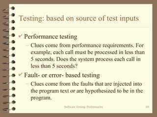 Software Testing: Preliminaries 69
Testing: based on source of test inputs
 Performance testing
– Clues come from performance requirements. For
example, each call must be processed in less than
5 seconds. Does the system process each call in
less than 5 seconds?
 Fault- or error- based testing
– Clues come from the faults that are injected into
the program text or are hypothesized to be in the
program.
 