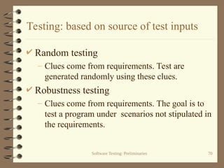 Software Testing: Preliminaries 70
Testing: based on source of test inputs
 Random testing
– Clues come from requirements. Test are
generated randomly using these clues.
 Robustness testing
– Clues come from requirements. The goal is to
test a program under scenarios not stipulated in
the requirements.
 
