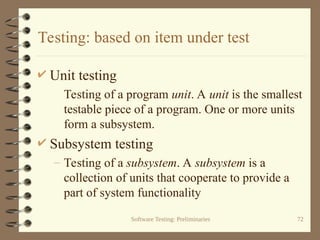 Software Testing: Preliminaries 72
Testing: based on item under test
 Unit testing
Testing of a program unit. A unit is the smallest
testable piece of a program. One or more units
form a subsystem.
 Subsystem testing
– Testing of a subsystem. A subsystem is a
collection of units that cooperate to provide a
part of system functionality
 