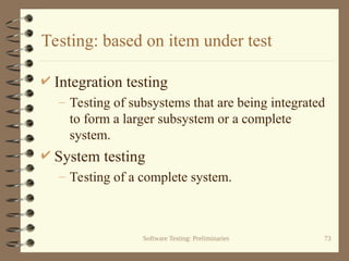 Software Testing: Preliminaries 73
Testing: based on item under test
 Integration testing
– Testing of subsystems that are being integrated
to form a larger subsystem or a complete
system.
 System testing
– Testing of a complete system.
 