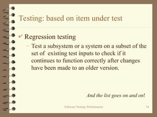 Software Testing: Preliminaries 74
Testing: based on item under test
 Regression testing
– Test a subsystem or a system on a subset of the
set of existing test inputs to check if it
continues to function correctly after changes
have been made to an older version.
And the list goes on and on!
 