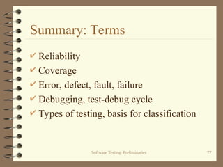 Software Testing: Preliminaries 77
Summary: Terms
 Reliability
 Coverage
 Error, defect, fault, failure
 Debugging, test-debug cycle
 Types of testing, basis for classification
 