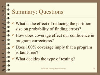 Software Testing: Preliminaries 78
Summary: Questions
 What is the effect of reducing the partition
size on probability of finding errors?
 How does coverage effect our confidence in
program correctness?
 Does 100% coverage imply that a program
is fault-free?
 What decides the type of testing?
 