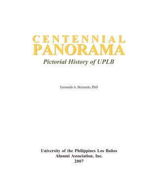 CENTENNIAL
PANORAMA
 Pictorial History of UPLB


         Fernando A. Bernardo, PhD




University of the Philippines Los Baños
       Alumni Association, Inc.
                  2007
 