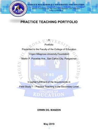 i
PRACTICE TEACHING PORTFOLIO
A
Portfolio
Presented to the Faculty of the College of Education
Virgen Milagrosa University Foundation
Martin P. Posadas Ave., San Carlos City, Pangasinan
In partial fulfillment of the requirements in
Field Study 7 – Practice Teaching in the Secondary Level
ERWIN DG. MANZON
May 2019
 