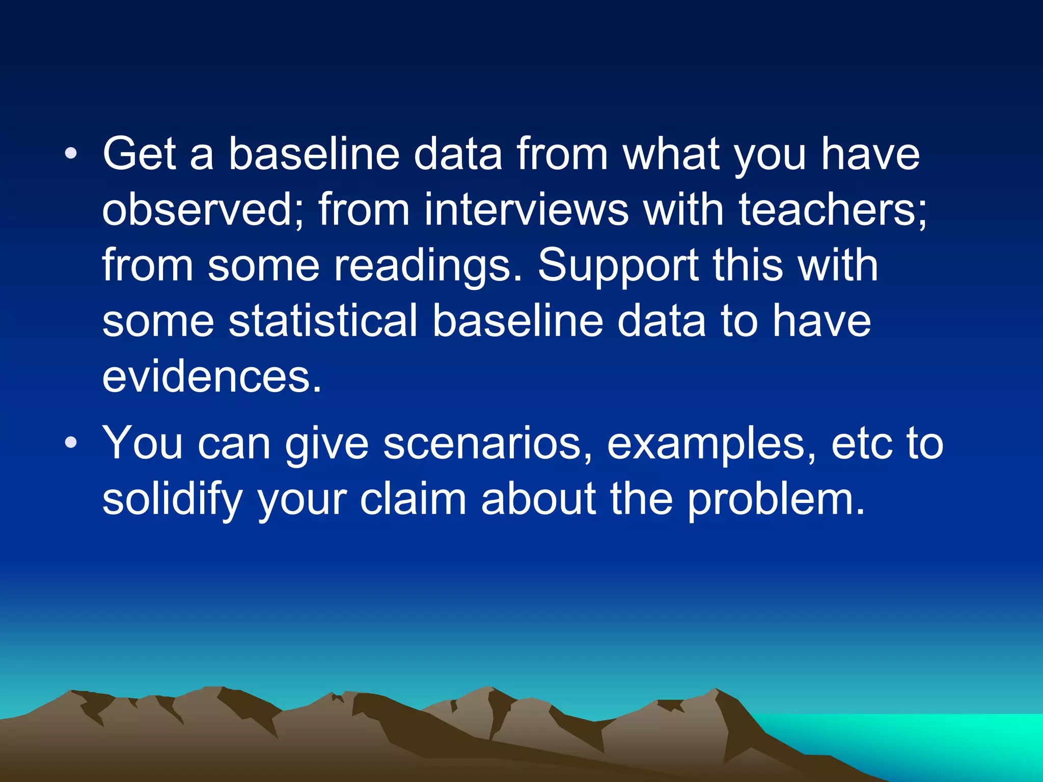 • Get a baseline data from what you have
observed; from interviews with teachers;
from some readings. Support this with
some statistical baseline data to have
evidences.
• You can give scenarios, examples, etc to
solidify your claim about the problem.
 