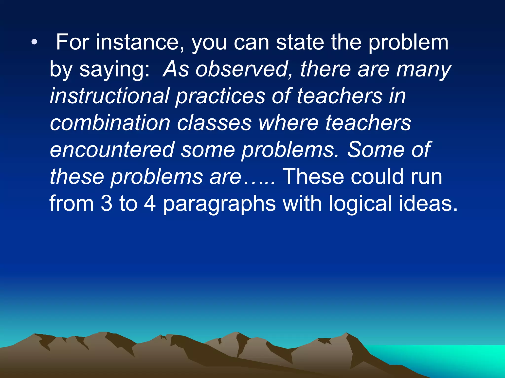• For instance, you can state the problem
by saying: As observed, there are many
instructional practices of teachers in
combination classes where teachers
encountered some problems. Some of
these problems are….. These could run
from 3 to 4 paragraphs with logical ideas.
 
