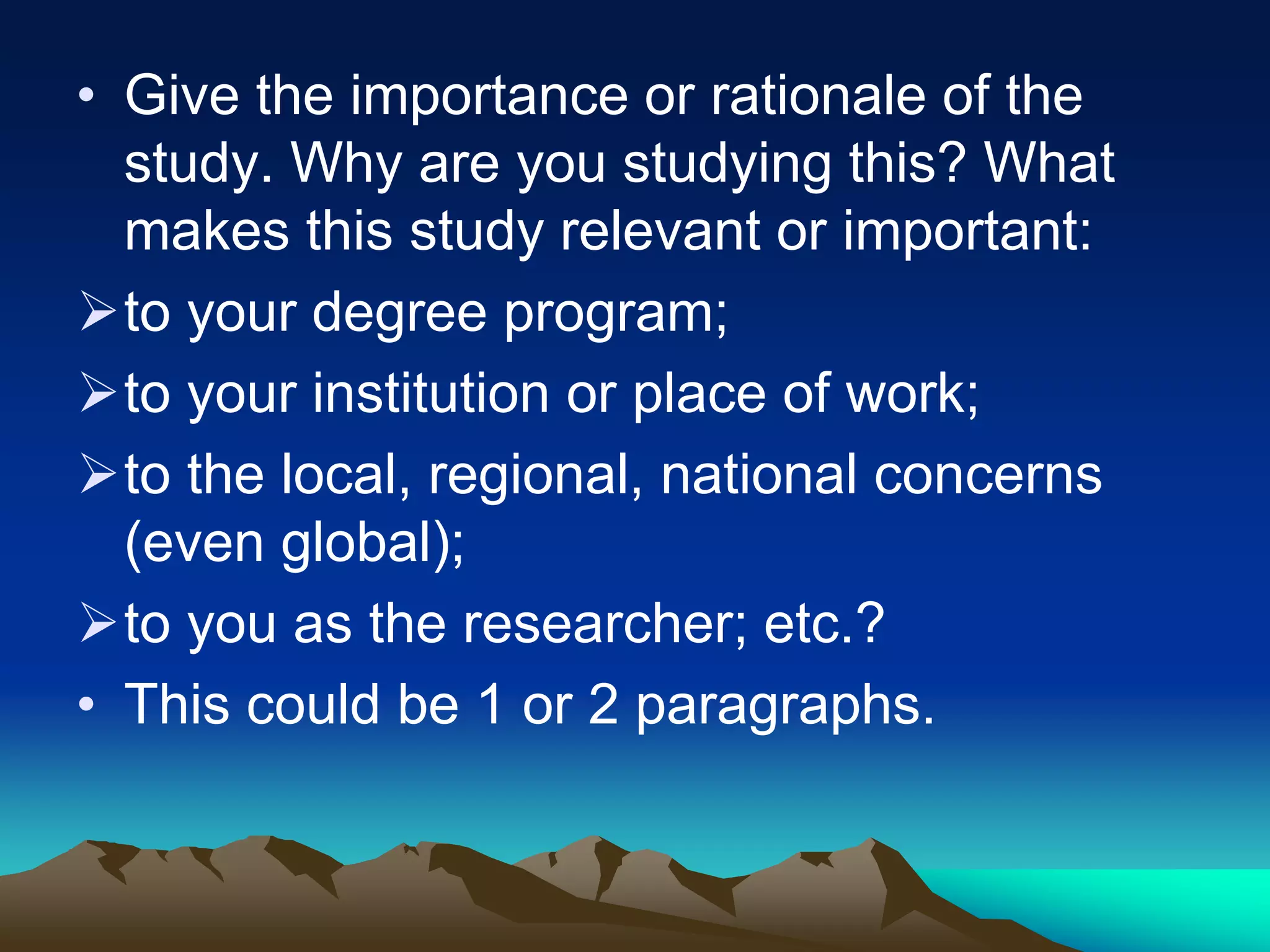 • Give the importance or rationale of the
study. Why are you studying this? What
makes this study relevant or important:
to your degree program;
to your institution or place of work;
to the local, regional, national concerns
(even global);
to you as the researcher; etc.?
• This could be 1 or 2 paragraphs.
 