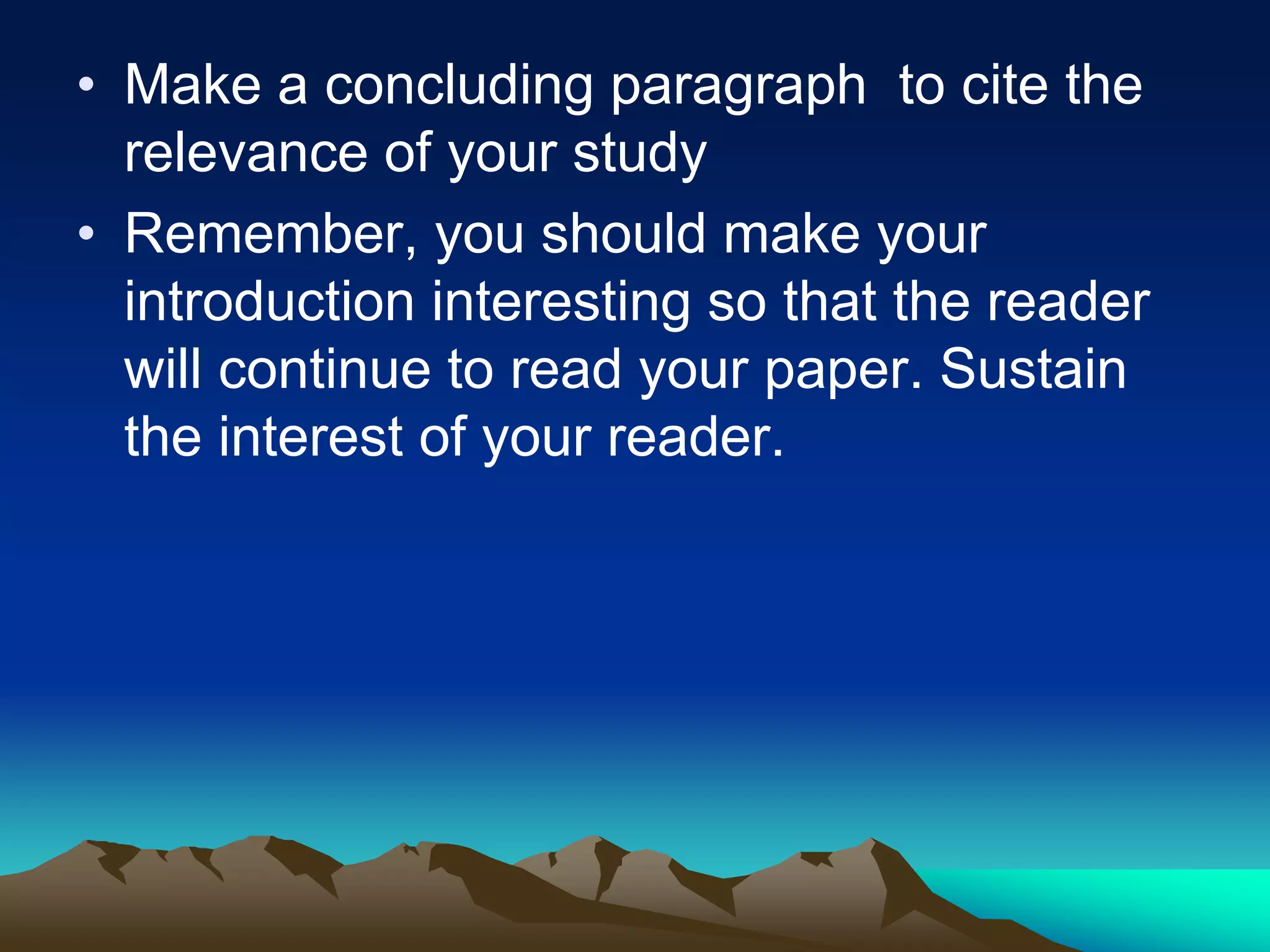 • Make a concluding paragraph to cite the
relevance of your study
• Remember, you should make your
introduction interesting so that the reader
will continue to read your paper. Sustain
the interest of your reader.
 