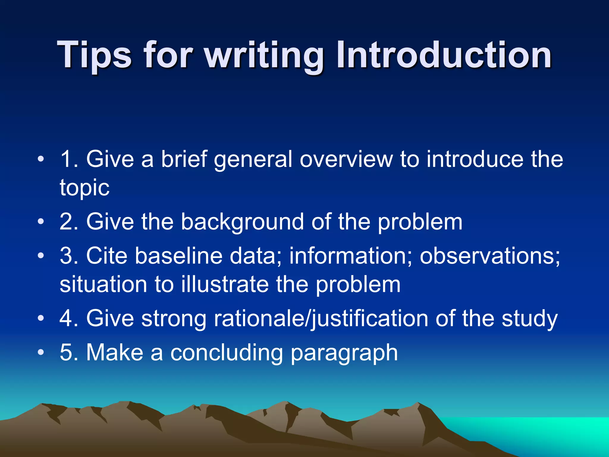 Tips for writing Introduction
• 1. Give a brief general overview to introduce the
topic
• 2. Give the background of the problem
• 3. Cite baseline data; information; observations;
situation to illustrate the problem
• 4. Give strong rationale/justification of the study
• 5. Make a concluding paragraph
 