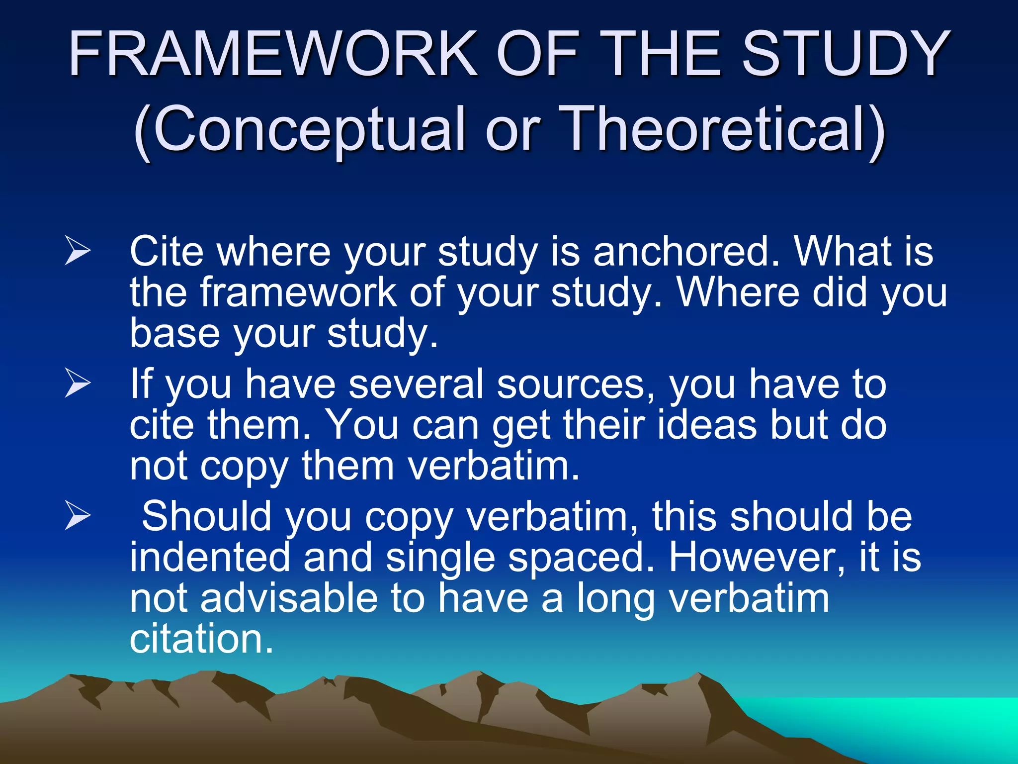 FRAMEWORK OF THE STUDY
(Conceptual or Theoretical)
 Cite where your study is anchored. What is
the framework of your study. Where did you
base your study.
 If you have several sources, you have to
cite them. You can get their ideas but do
not copy them verbatim.
 Should you copy verbatim, this should be
indented and single spaced. However, it is
not advisable to have a long verbatim
citation.
 
