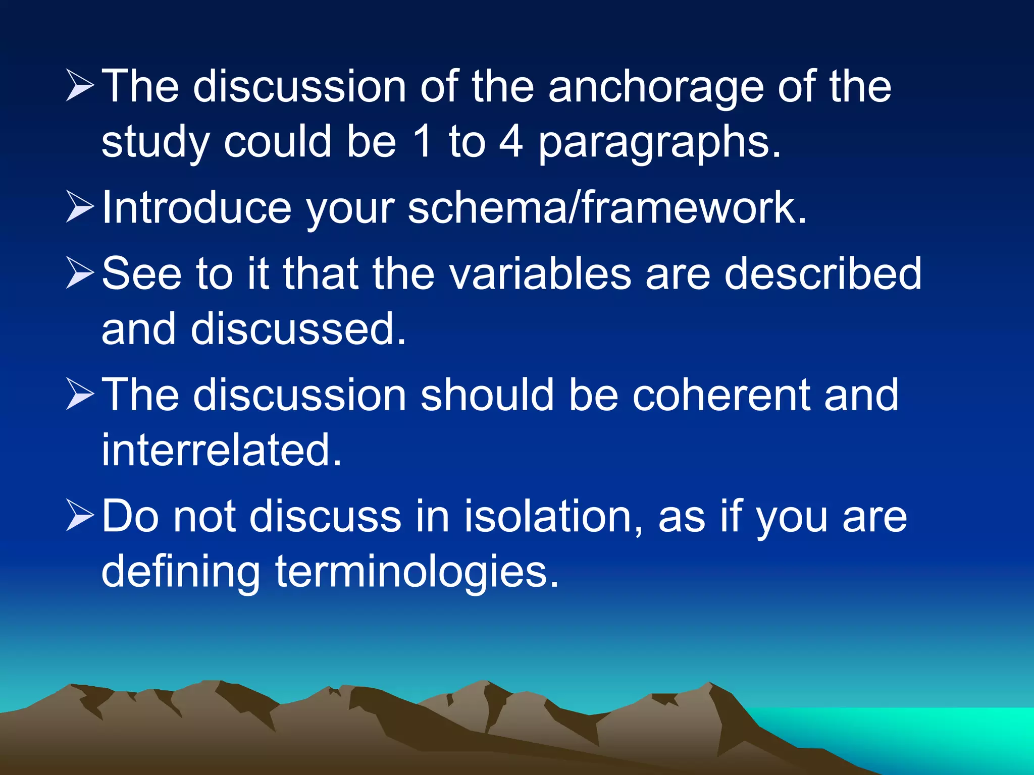 The discussion of the anchorage of the
study could be 1 to 4 paragraphs.
Introduce your schema/framework.
See to it that the variables are described
and discussed.
The discussion should be coherent and
interrelated.
Do not discuss in isolation, as if you are
defining terminologies.
 