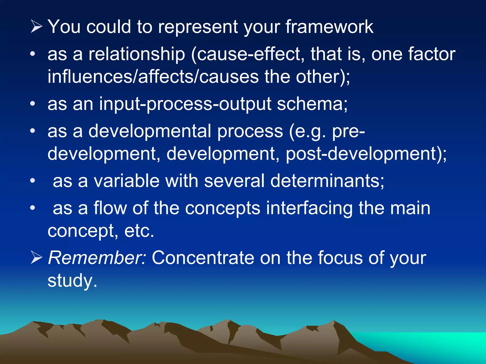  You could to represent your framework
• as a relationship (cause-effect, that is, one factor
influences/affects/causes the other);
• as an input-process-output schema;
• as a developmental process (e.g. pre-
development, development, post-development);
• as a variable with several determinants;
• as a flow of the concepts interfacing the main
concept, etc.
 Remember: Concentrate on the focus of your
study.
 