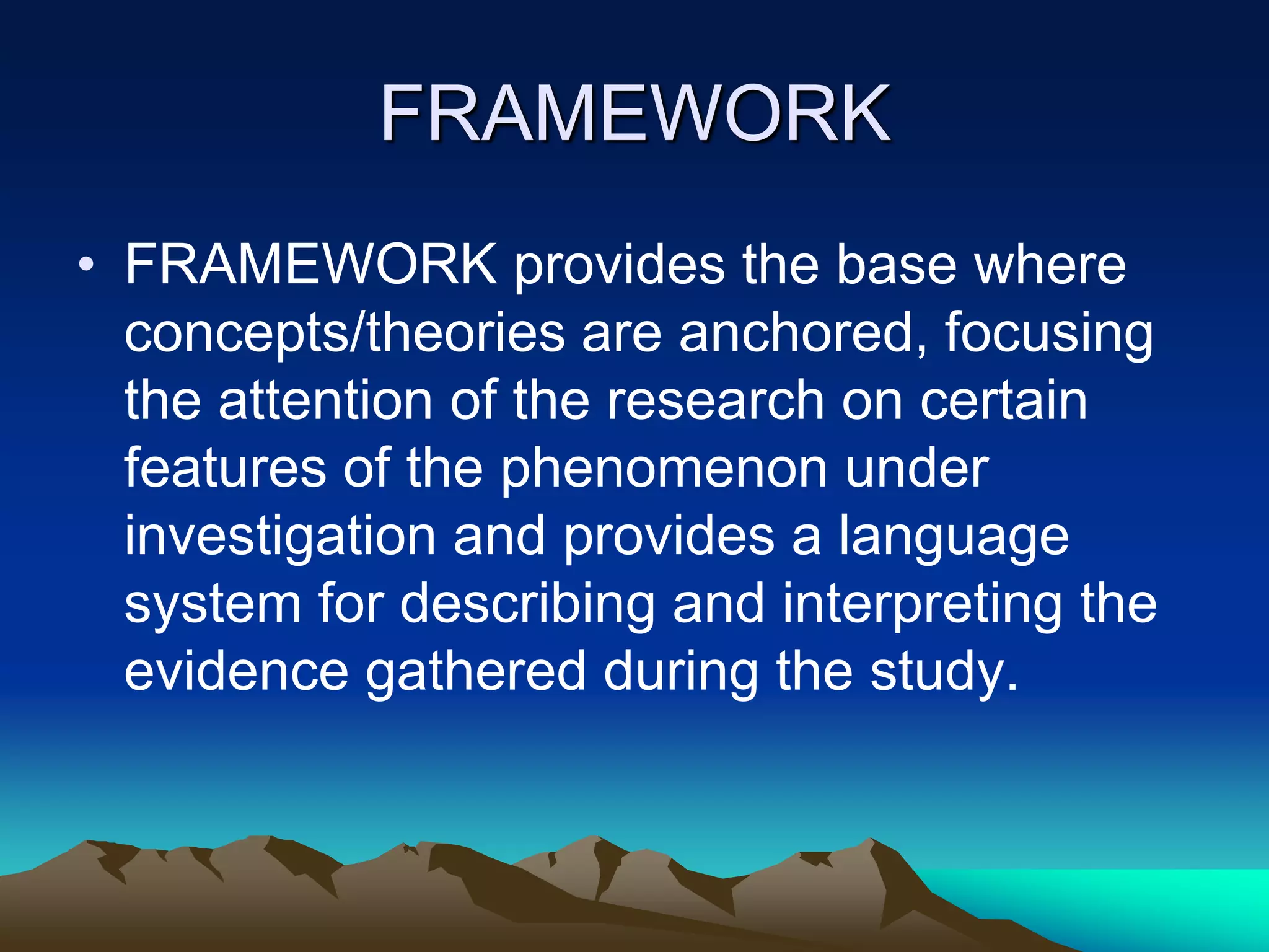 FRAMEWORK
• FRAMEWORK provides the base where
concepts/theories are anchored, focusing
the attention of the research on certain
features of the phenomenon under
investigation and provides a language
system for describing and interpreting the
evidence gathered during the study.
 