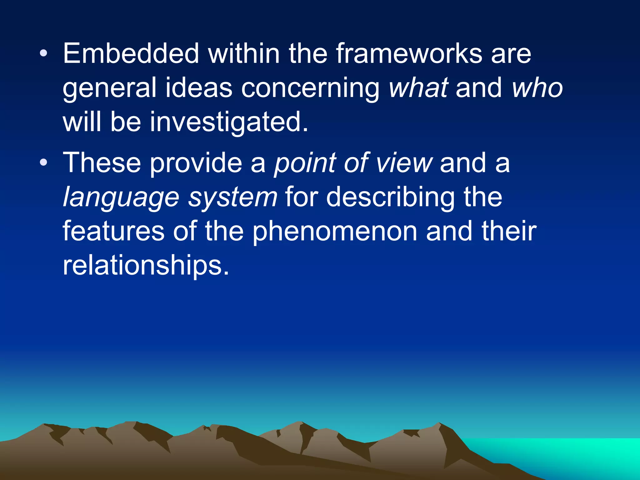 • Embedded within the frameworks are
general ideas concerning what and who
will be investigated.
• These provide a point of view and a
language system for describing the
features of the phenomenon and their
relationships.
 