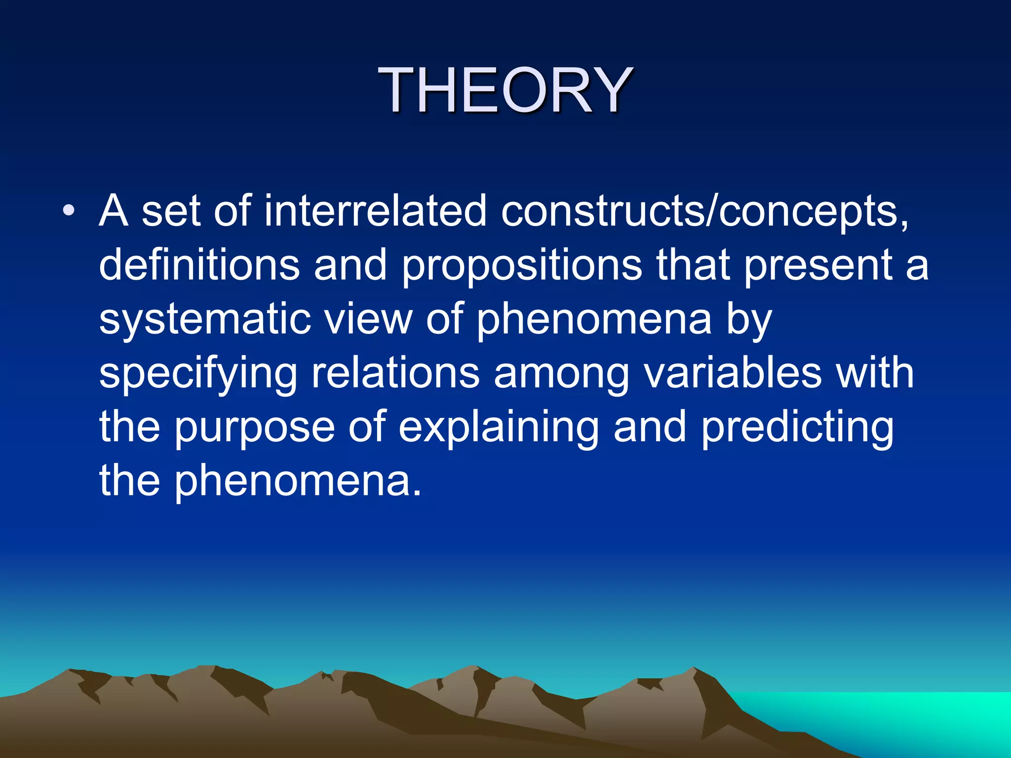 THEORY
• A set of interrelated constructs/concepts,
definitions and propositions that present a
systematic view of phenomena by
specifying relations among variables with
the purpose of explaining and predicting
the phenomena.
 