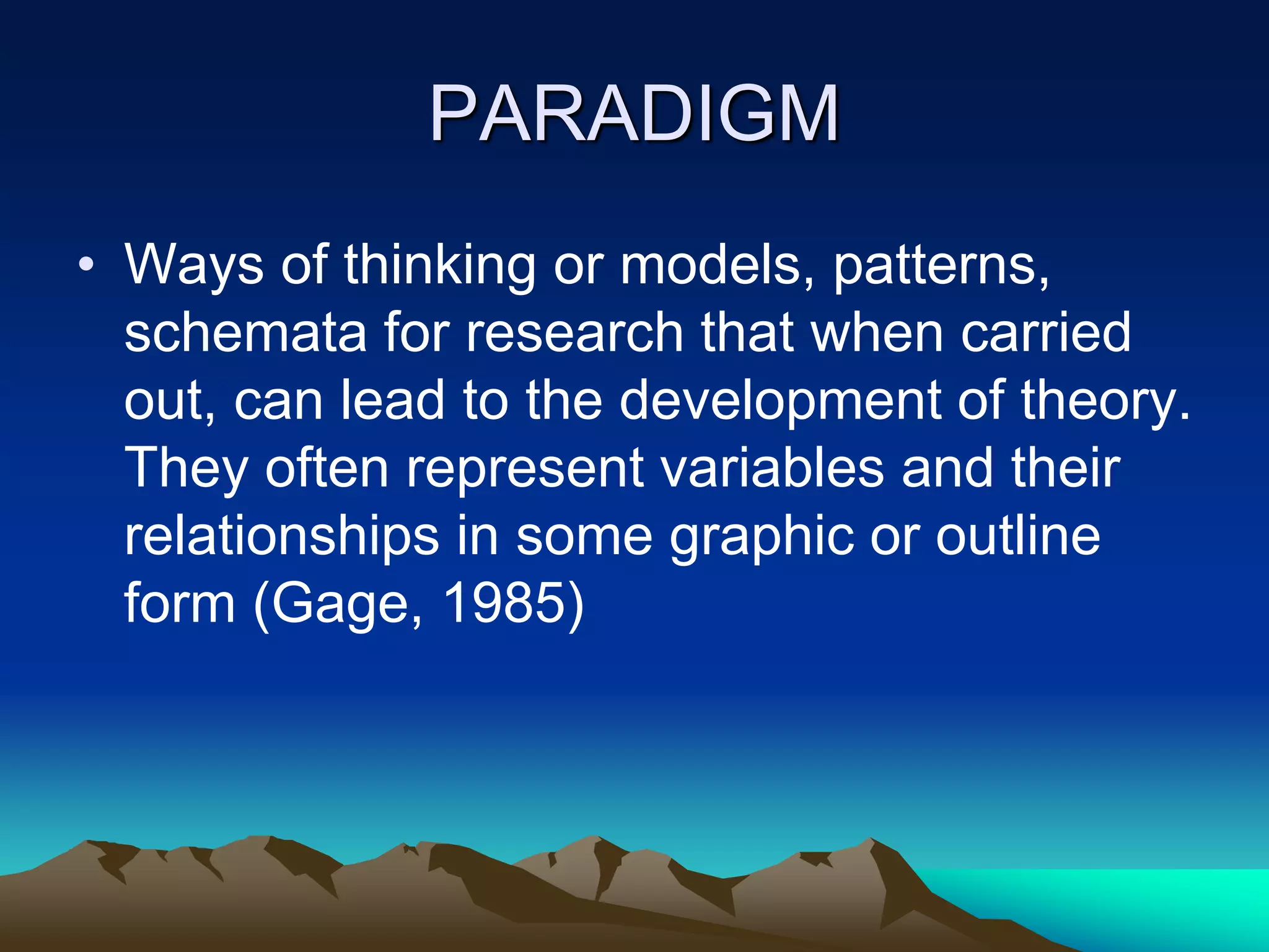 PARADIGM
• Ways of thinking or models, patterns,
schemata for research that when carried
out, can lead to the development of theory.
They often represent variables and their
relationships in some graphic or outline
form (Gage, 1985)
 