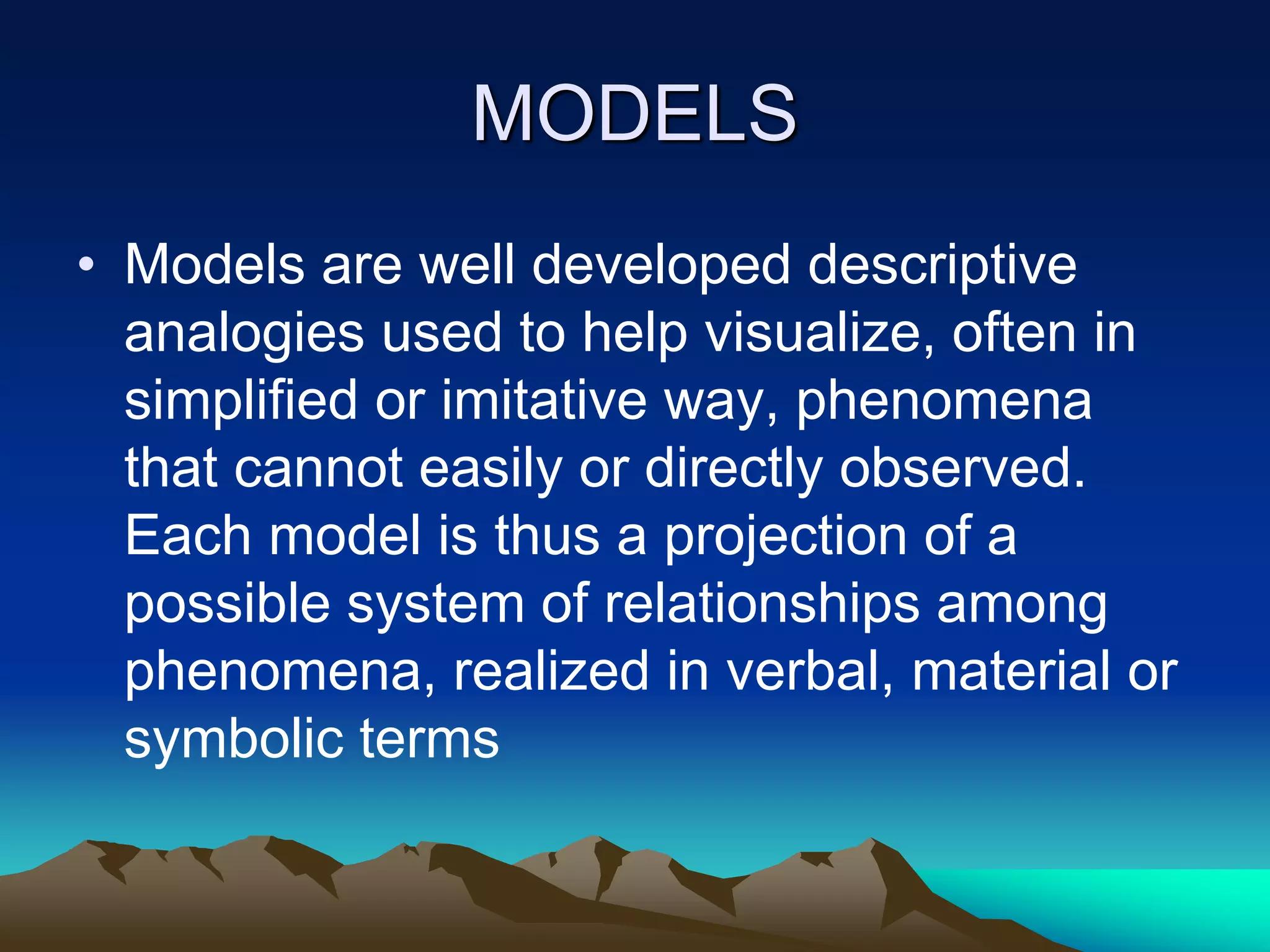 MODELS
• Models are well developed descriptive
analogies used to help visualize, often in
simplified or imitative way, phenomena
that cannot easily or directly observed.
Each model is thus a projection of a
possible system of relationships among
phenomena, realized in verbal, material or
symbolic terms
 