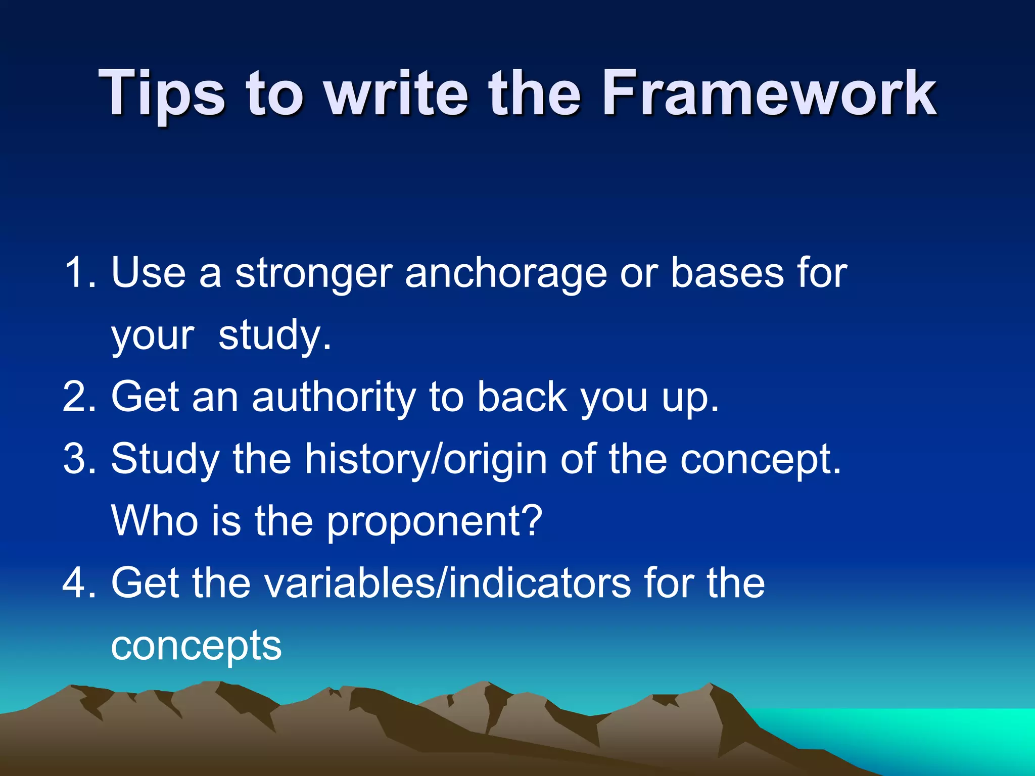 Tips to write the Framework
1. Use a stronger anchorage or bases for
your study.
2. Get an authority to back you up.
3. Study the history/origin of the concept.
Who is the proponent?
4. Get the variables/indicators for the
concepts
 