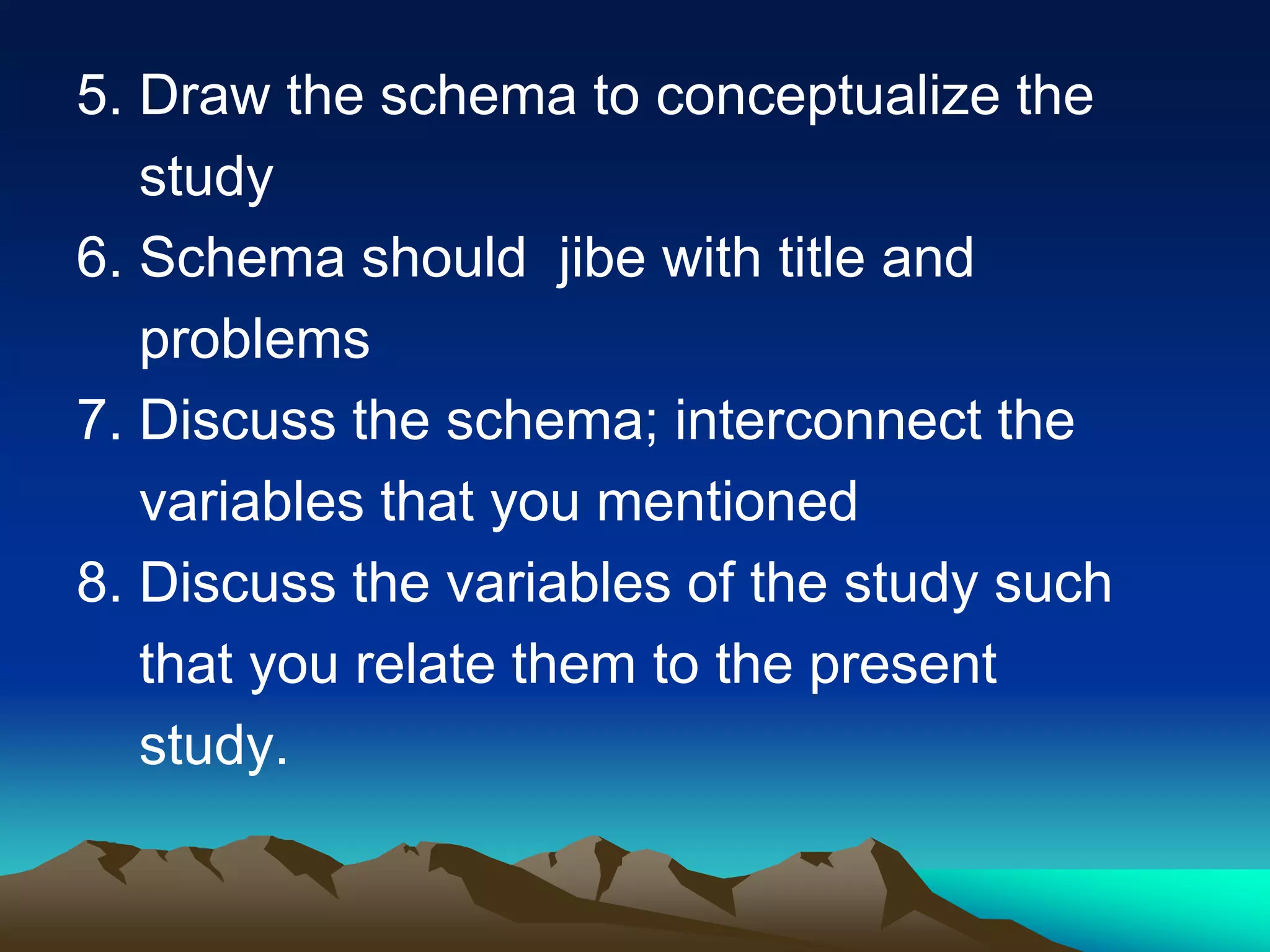 5. Draw the schema to conceptualize the
study
6. Schema should jibe with title and
problems
7. Discuss the schema; interconnect the
variables that you mentioned
8. Discuss the variables of the study such
that you relate them to the present
study.
 