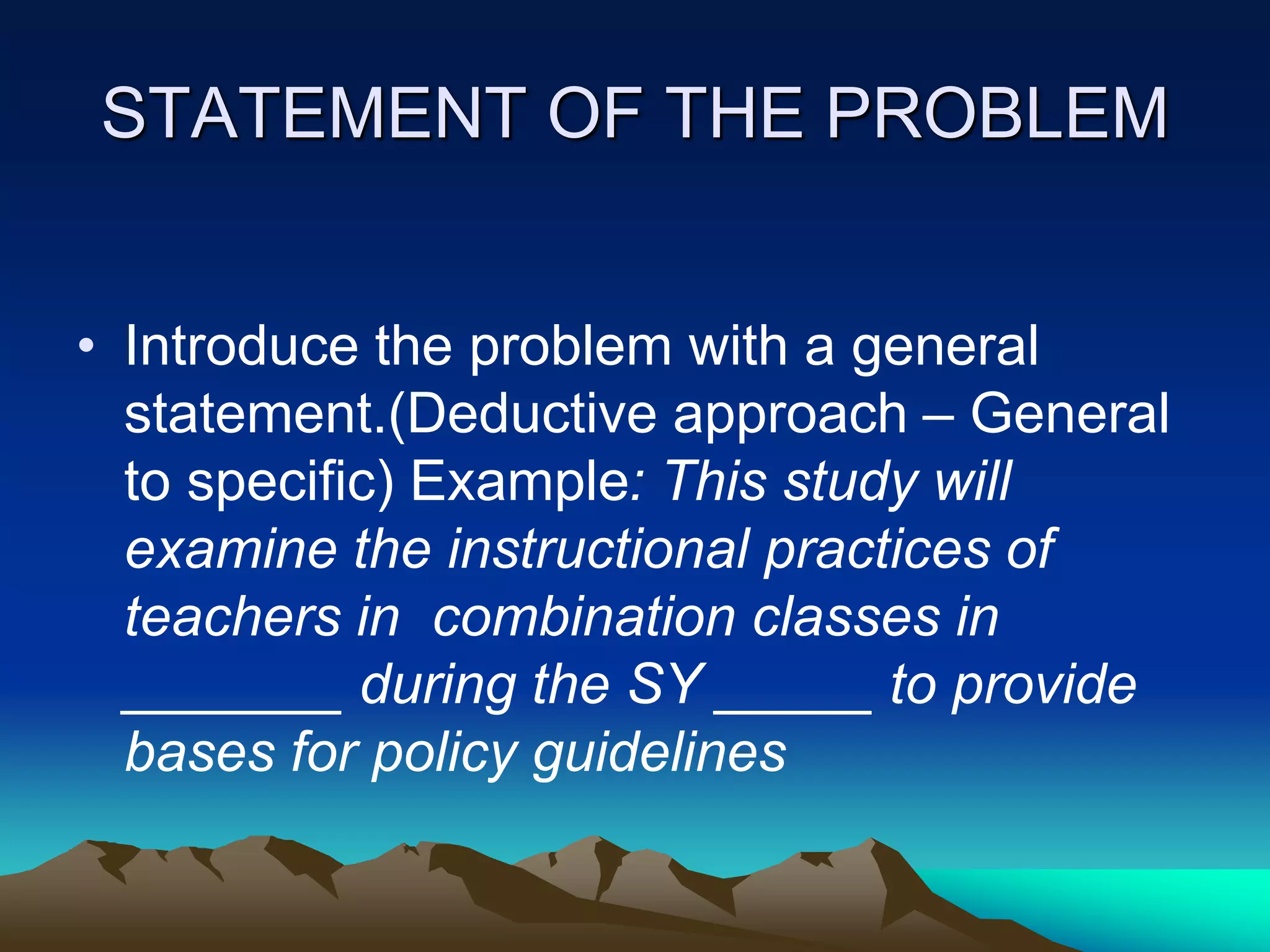 STATEMENT OF THE PROBLEM
• Introduce the problem with a general
statement.(Deductive approach – General
to specific) Example: This study will
examine the instructional practices of
teachers in combination classes in
_______ during the SY _____ to provide
bases for policy guidelines
 