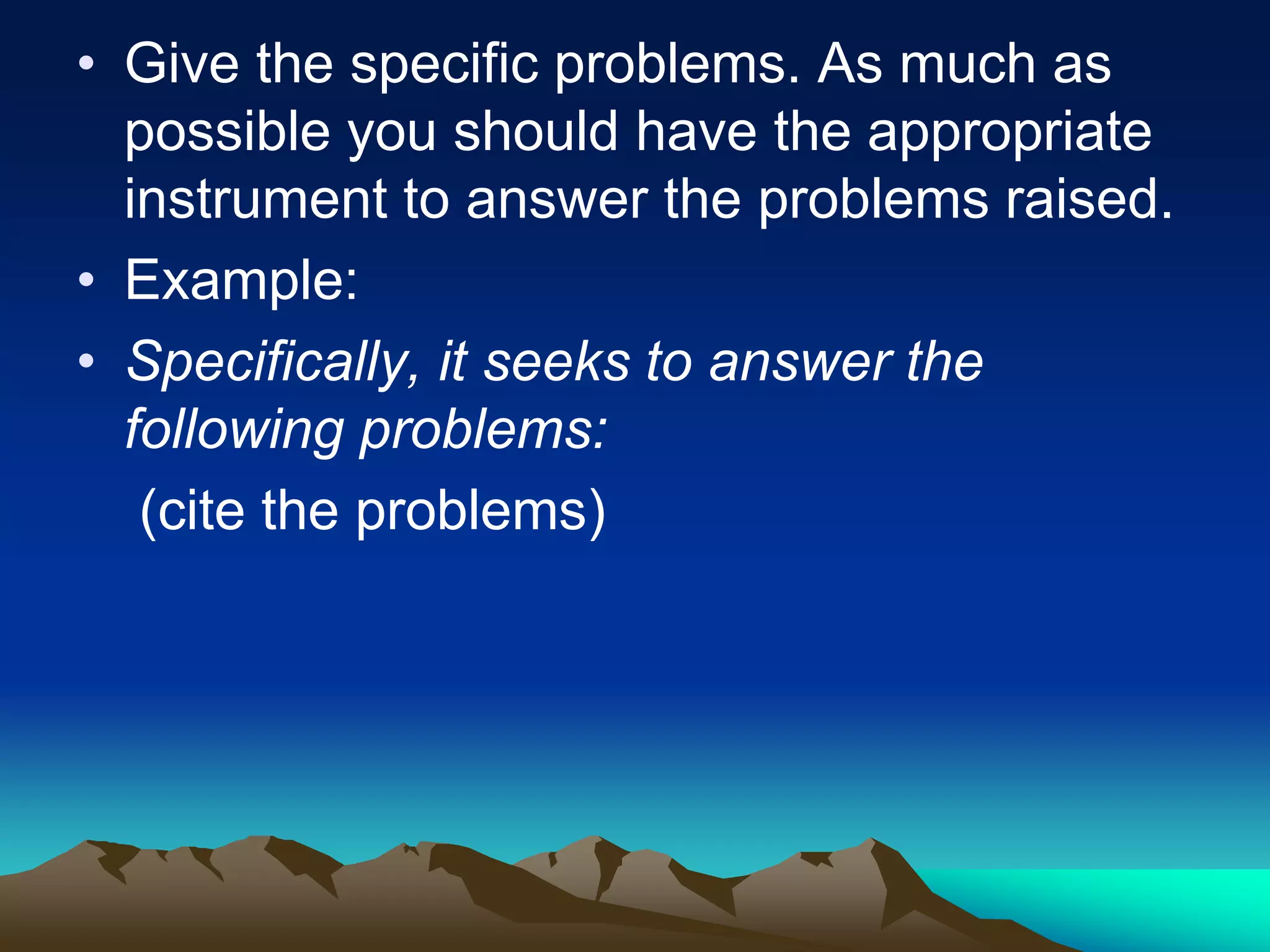 • Give the specific problems. As much as
possible you should have the appropriate
instrument to answer the problems raised.
• Example:
• Specifically, it seeks to answer the
following problems:
(cite the problems)
 
