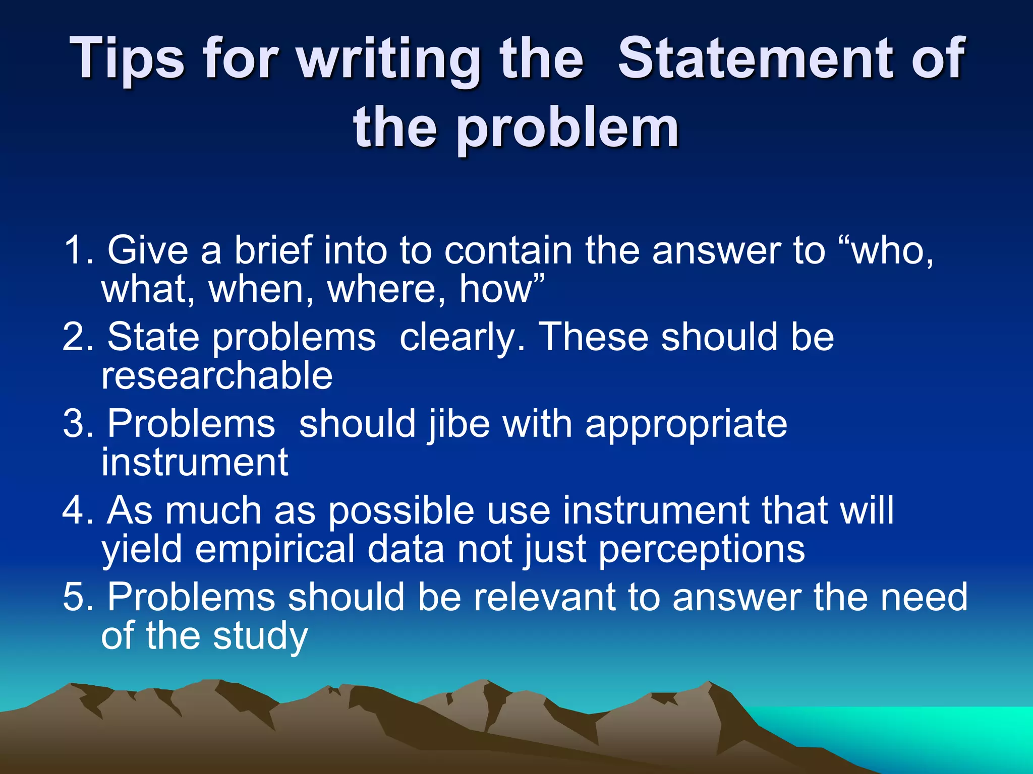 Tips for writing the Statement of
the problem
1. Give a brief into to contain the answer to “who,
what, when, where, how”
2. State problems clearly. These should be
researchable
3. Problems should jibe with appropriate
instrument
4. As much as possible use instrument that will
yield empirical data not just perceptions
5. Problems should be relevant to answer the need
of the study
 