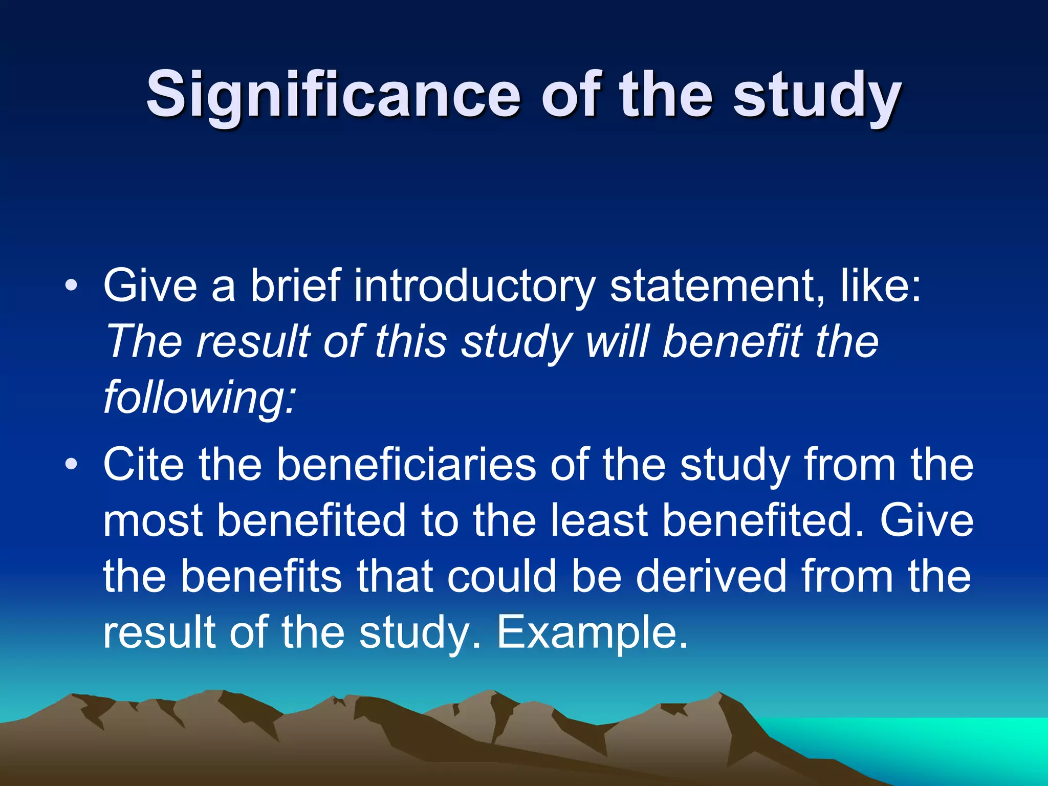 Significance of the study
• Give a brief introductory statement, like:
The result of this study will benefit the
following:
• Cite the beneficiaries of the study from the
most benefited to the least benefited. Give
the benefits that could be derived from the
result of the study. Example.
 