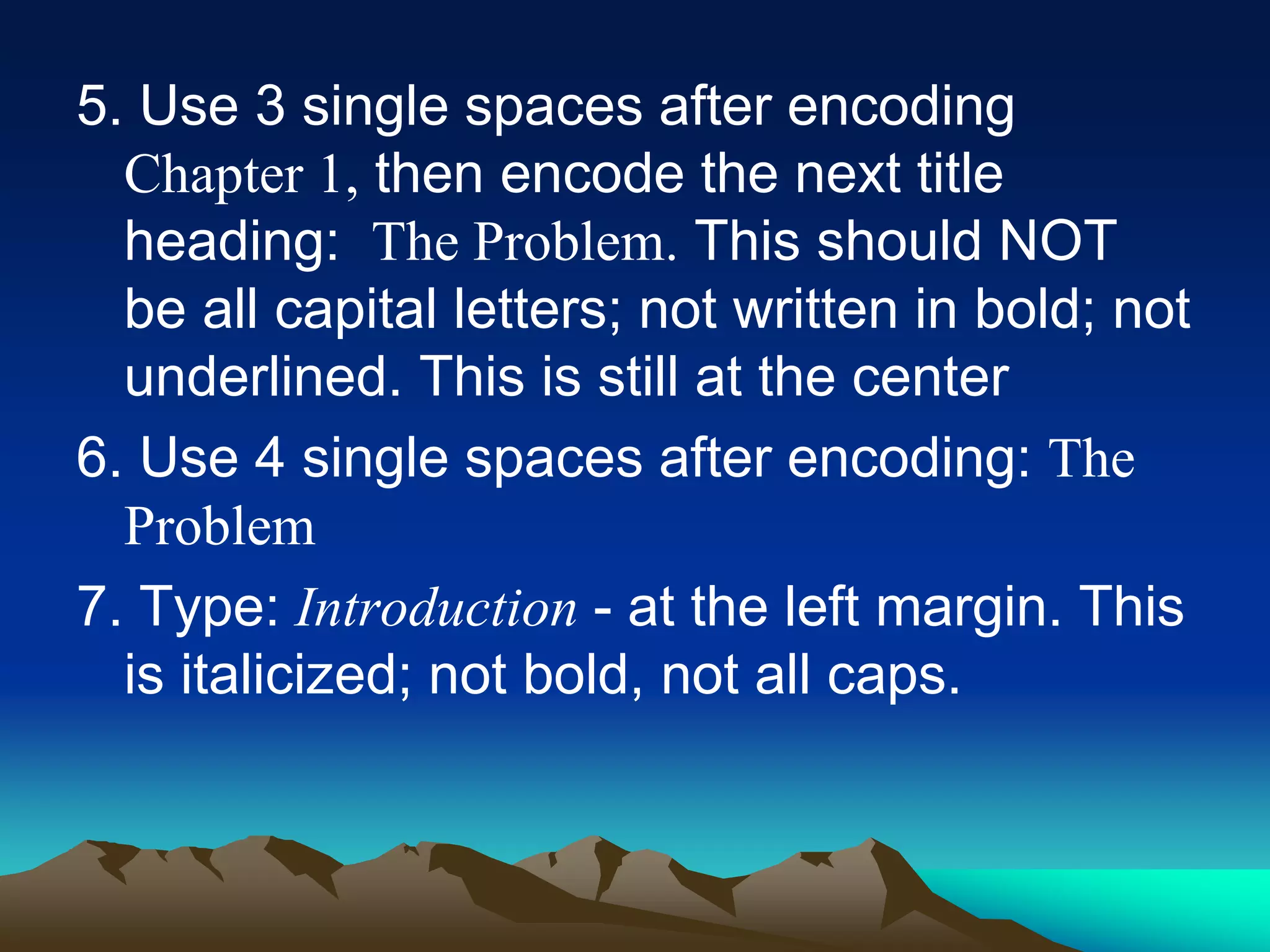 5. Use 3 single spaces after encoding
Chapter 1, then encode the next title
heading: The Problem. This should NOT
be all capital letters; not written in bold; not
underlined. This is still at the center
6. Use 4 single spaces after encoding: The
Problem
7. Type: Introduction - at the left margin. This
is italicized; not bold, not all caps.
 