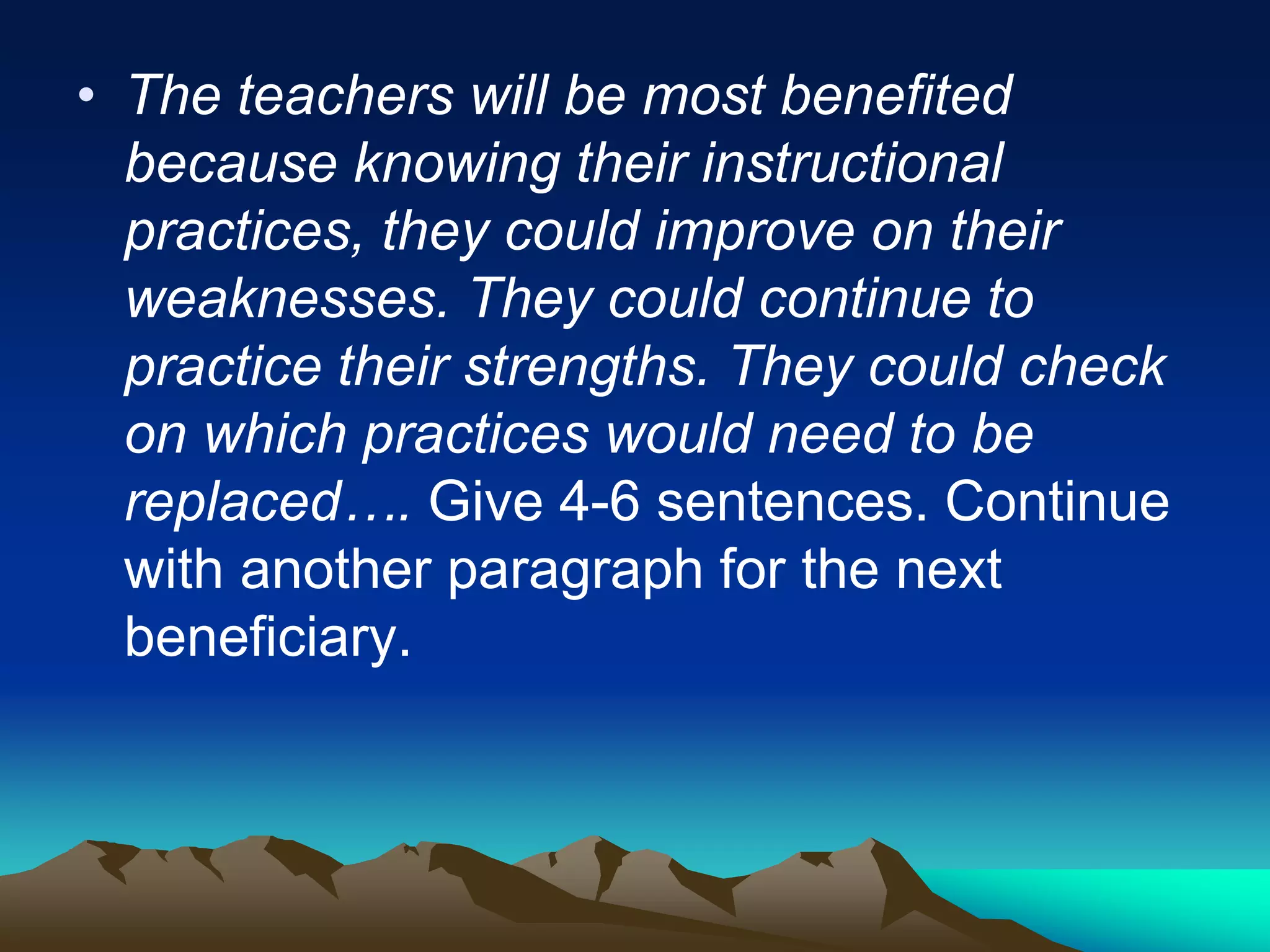 • The teachers will be most benefited
because knowing their instructional
practices, they could improve on their
weaknesses. They could continue to
practice their strengths. They could check
on which practices would need to be
replaced…. Give 4-6 sentences. Continue
with another paragraph for the next
beneficiary.
 