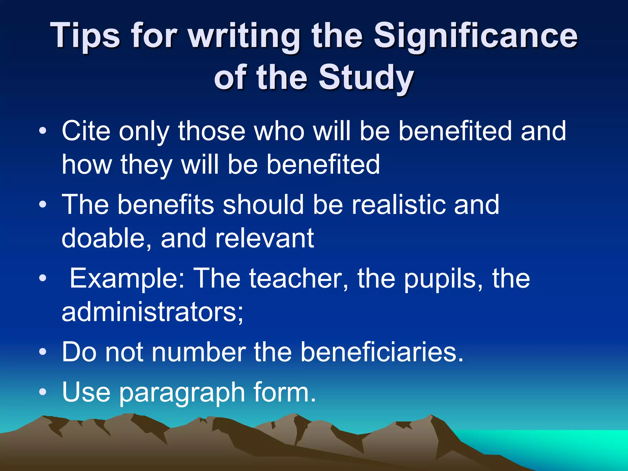 • Cite only those who will be benefited and
how they will be benefited
• The benefits should be realistic and
doable, and relevant
• Example: The teacher, the pupils, the
administrators;
• Do not number the beneficiaries.
• Use paragraph form.
Tips for writing the Significance
of the Study
 