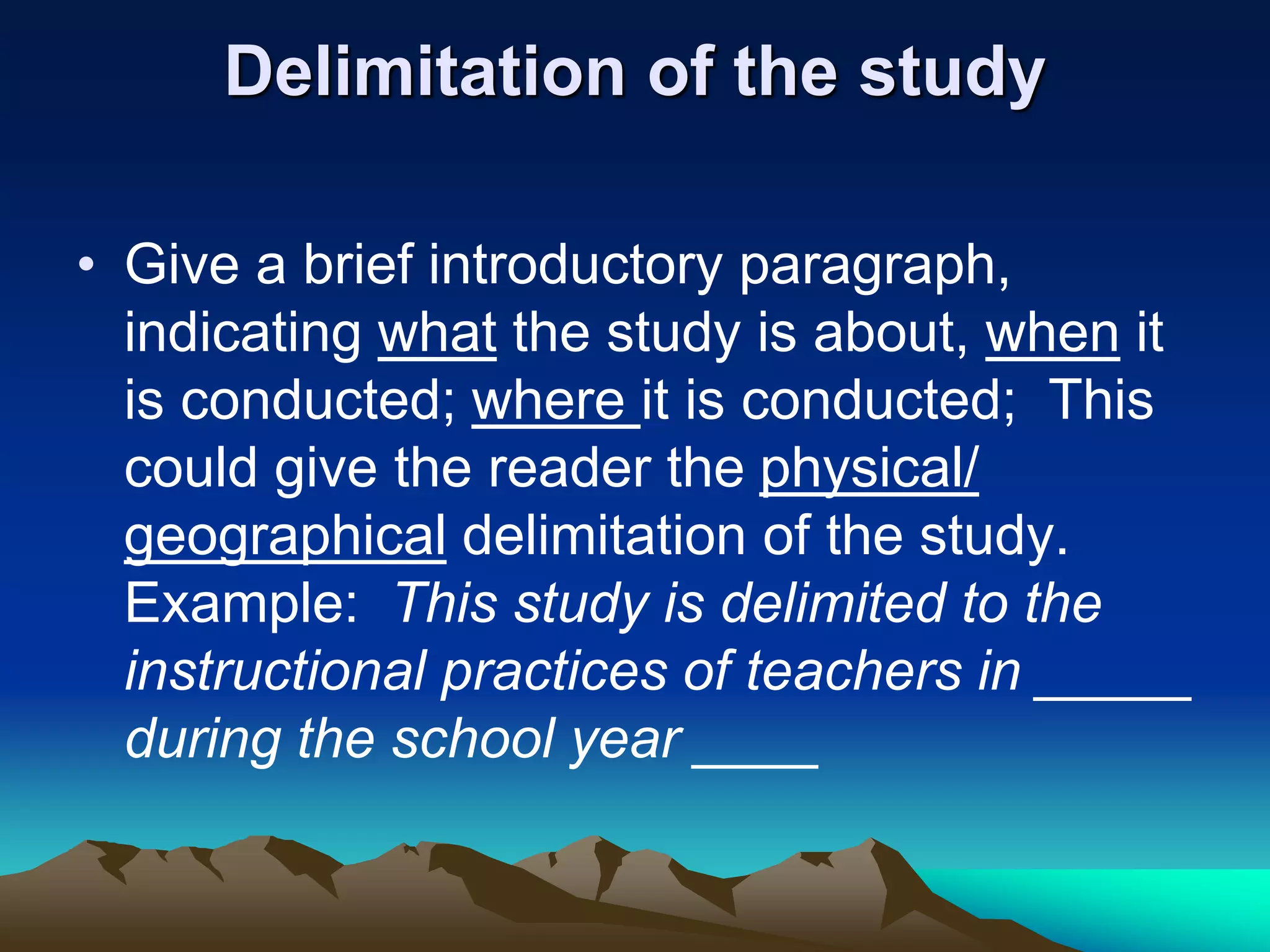 Delimitation of the study
• Give a brief introductory paragraph,
indicating what the study is about, when it
is conducted; where it is conducted; This
could give the reader the physical/
geographical delimitation of the study.
Example: This study is delimited to the
instructional practices of teachers in _____
during the school year ____
 