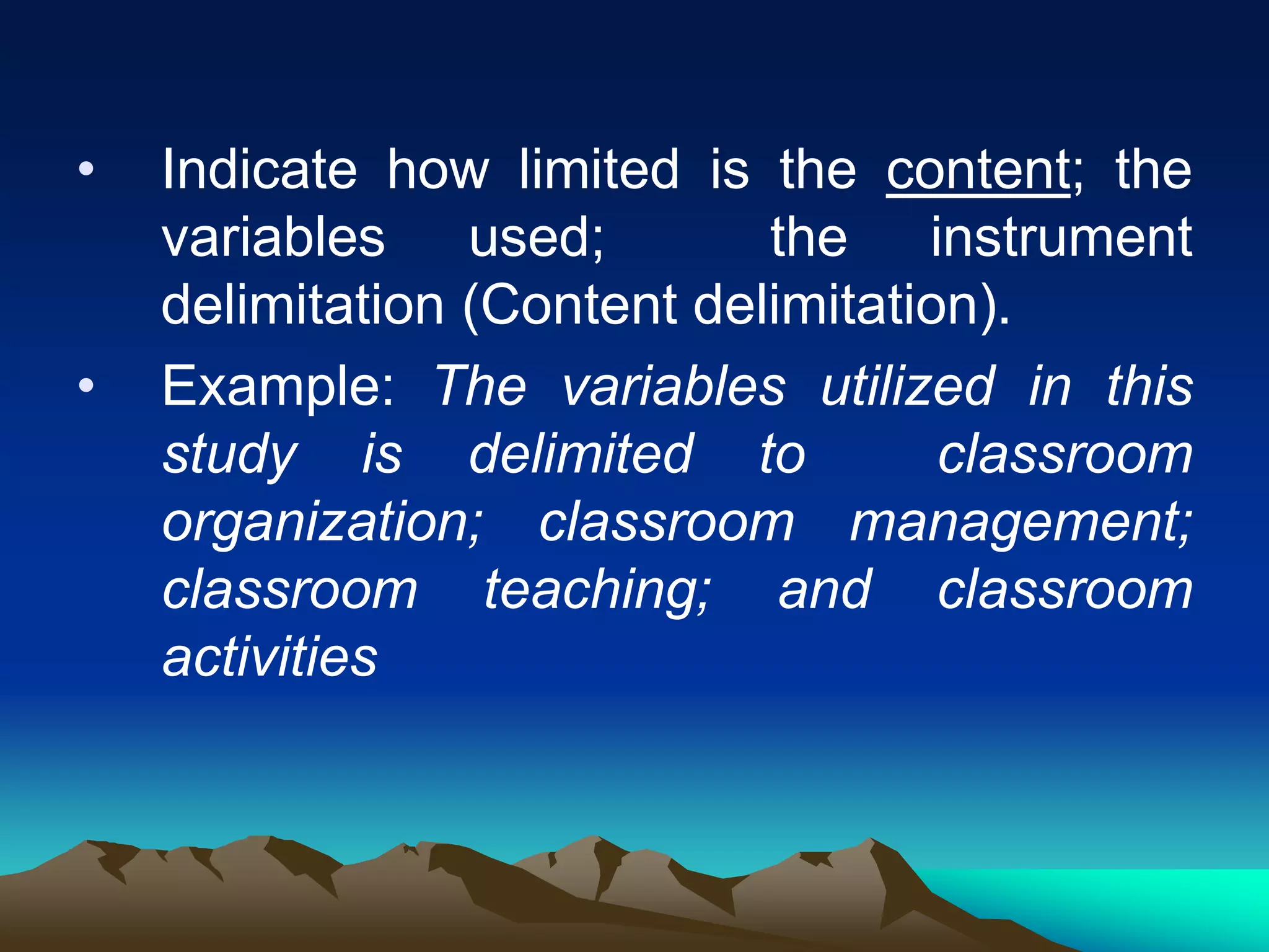 • Indicate how limited is the content; the
variables used; the instrument
delimitation (Content delimitation).
• Example: The variables utilized in this
study is delimited to classroom
organization; classroom management;
classroom teaching; and classroom
activities
 