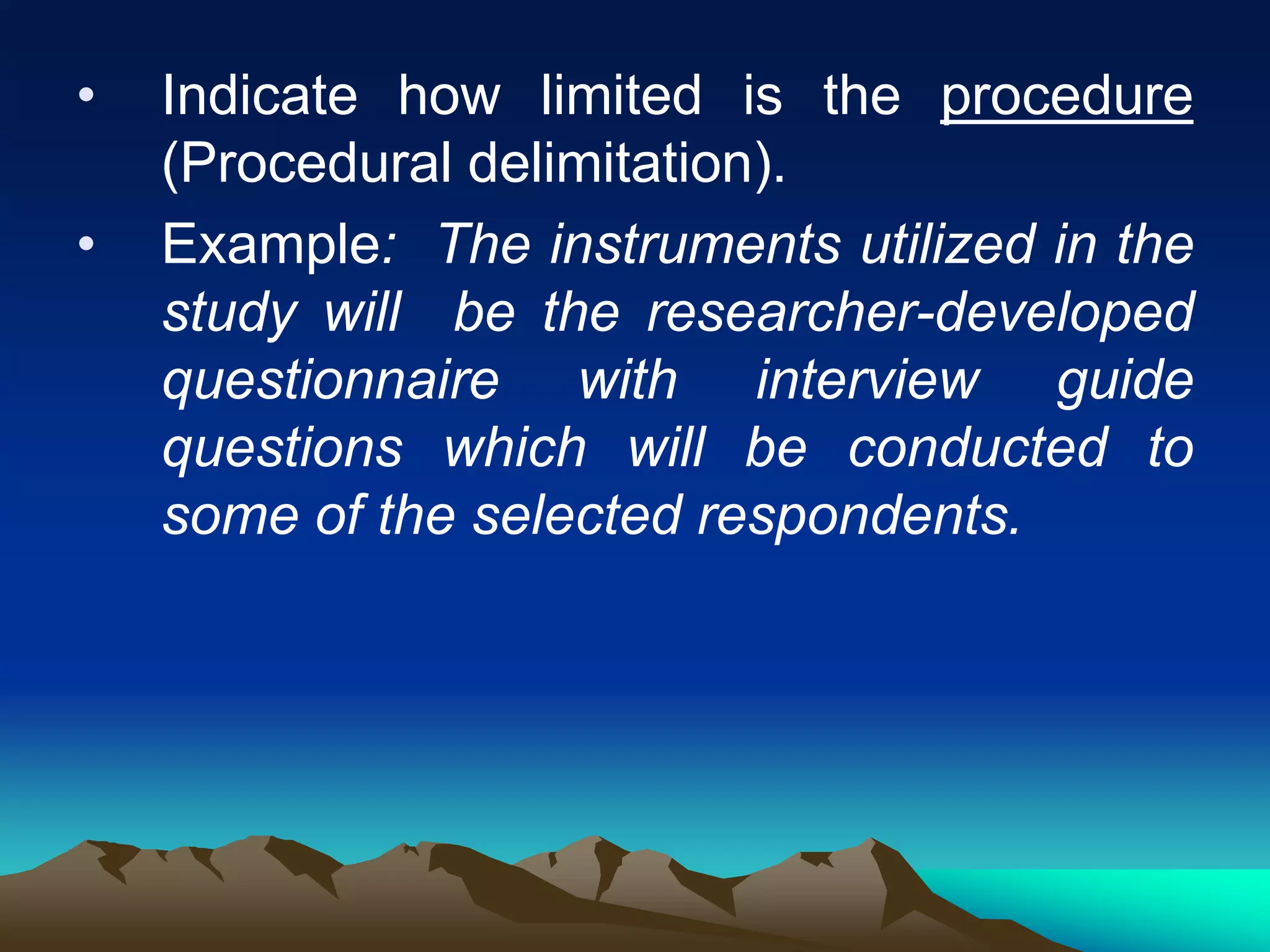 • Indicate how limited is the procedure
(Procedural delimitation).
• Example: The instruments utilized in the
study will be the researcher-developed
questionnaire with interview guide
questions which will be conducted to
some of the selected respondents.
 