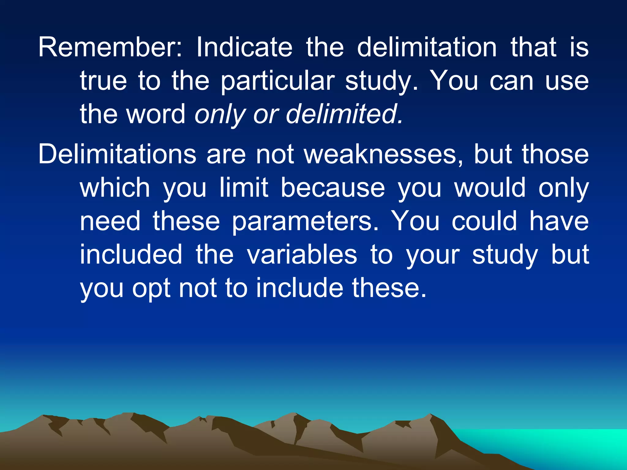Remember: Indicate the delimitation that is
true to the particular study. You can use
the word only or delimited.
Delimitations are not weaknesses, but those
which you limit because you would only
need these parameters. You could have
included the variables to your study but
you opt not to include these.
 