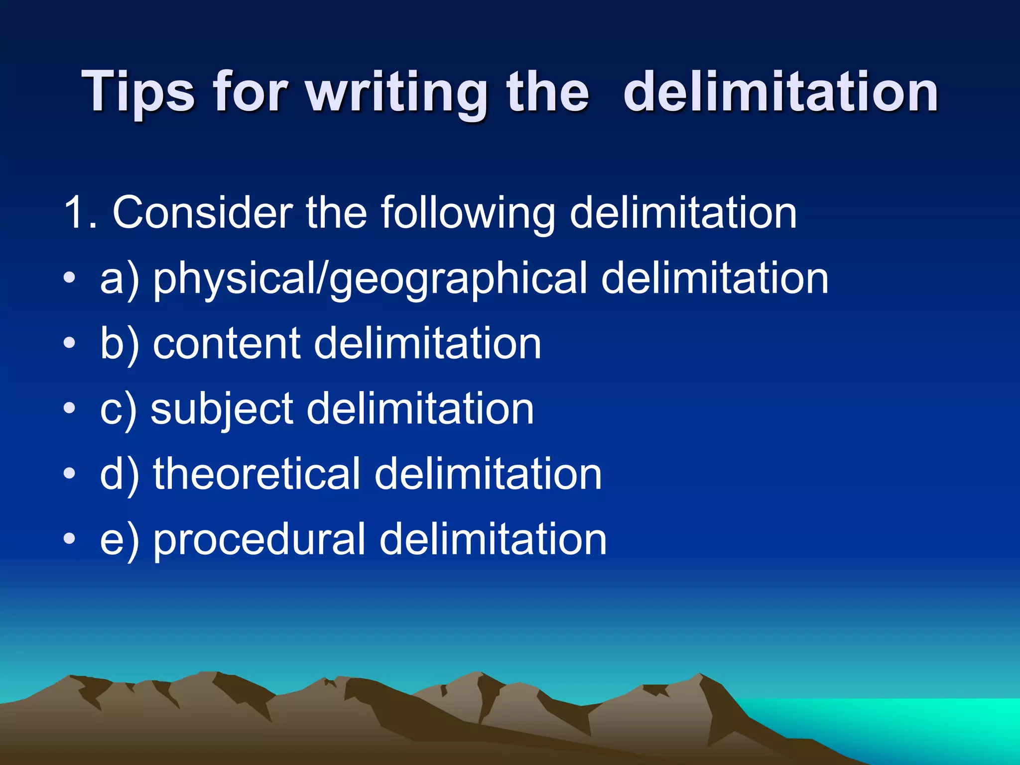 Tips for writing the delimitation
1. Consider the following delimitation
• a) physical/geographical delimitation
• b) content delimitation
• c) subject delimitation
• d) theoretical delimitation
• e) procedural delimitation
 