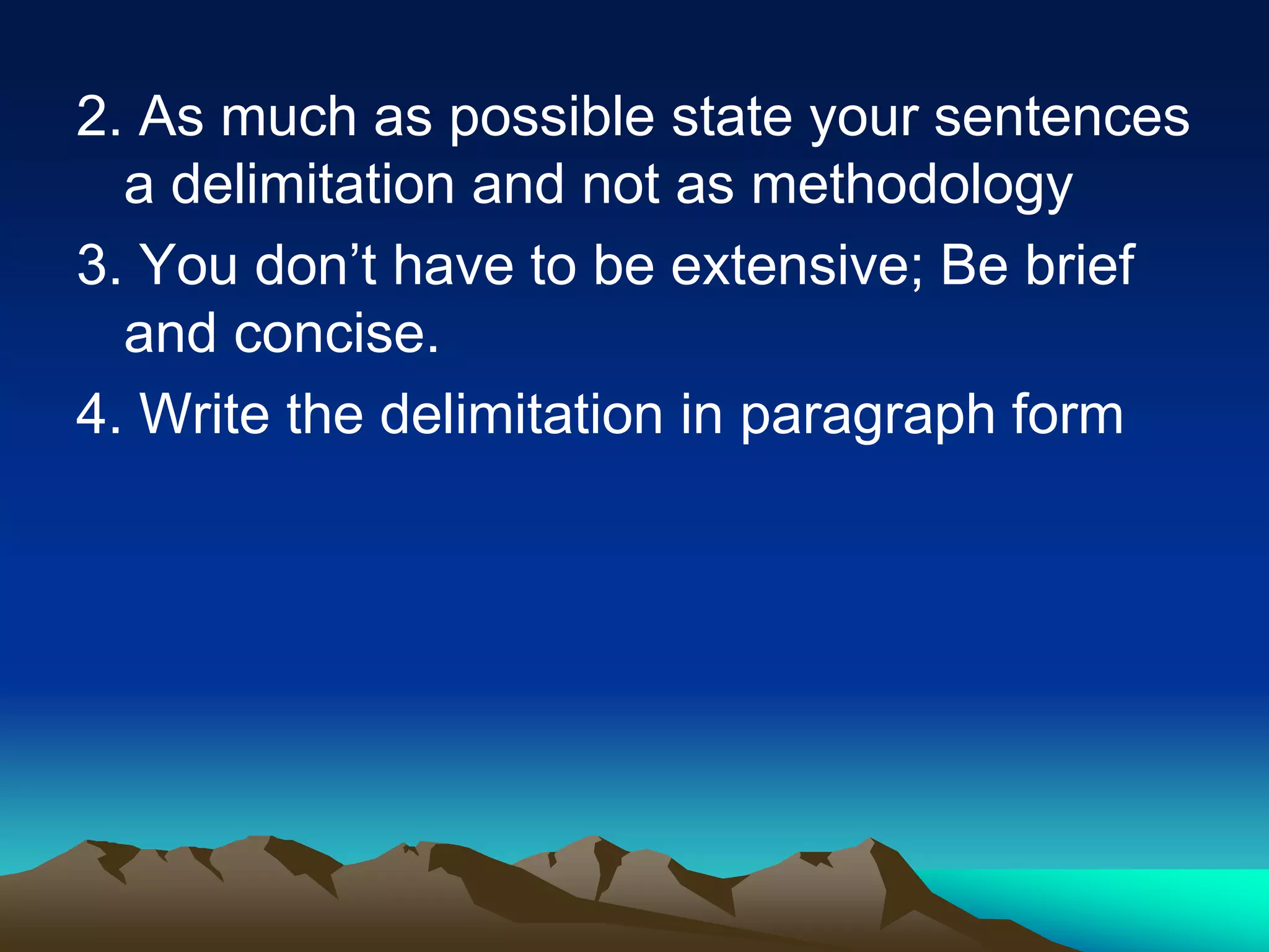 2. As much as possible state your sentences
a delimitation and not as methodology
3. You don’t have to be extensive; Be brief
and concise.
4. Write the delimitation in paragraph form
 