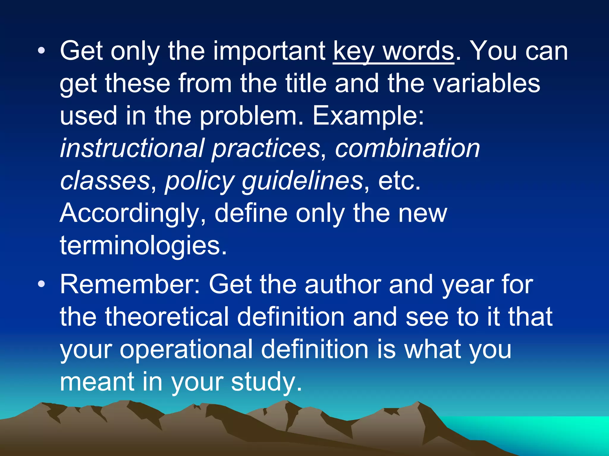 • Get only the important key words. You can
get these from the title and the variables
used in the problem. Example:
instructional practices, combination
classes, policy guidelines, etc.
Accordingly, define only the new
terminologies.
• Remember: Get the author and year for
the theoretical definition and see to it that
your operational definition is what you
meant in your study.
 