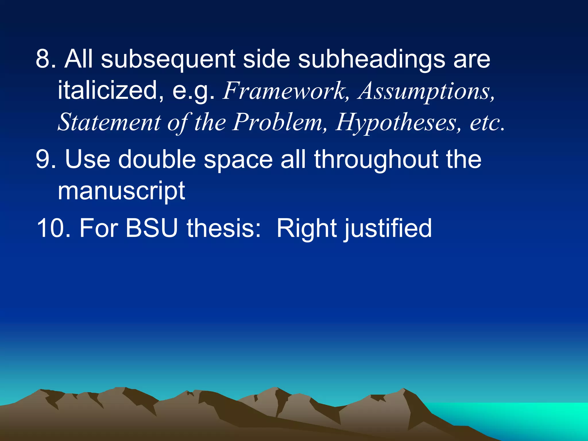 8. All subsequent side subheadings are
italicized, e.g. Framework, Assumptions,
Statement of the Problem, Hypotheses, etc.
9. Use double space all throughout the
manuscript
10. For BSU thesis: Right justified
 