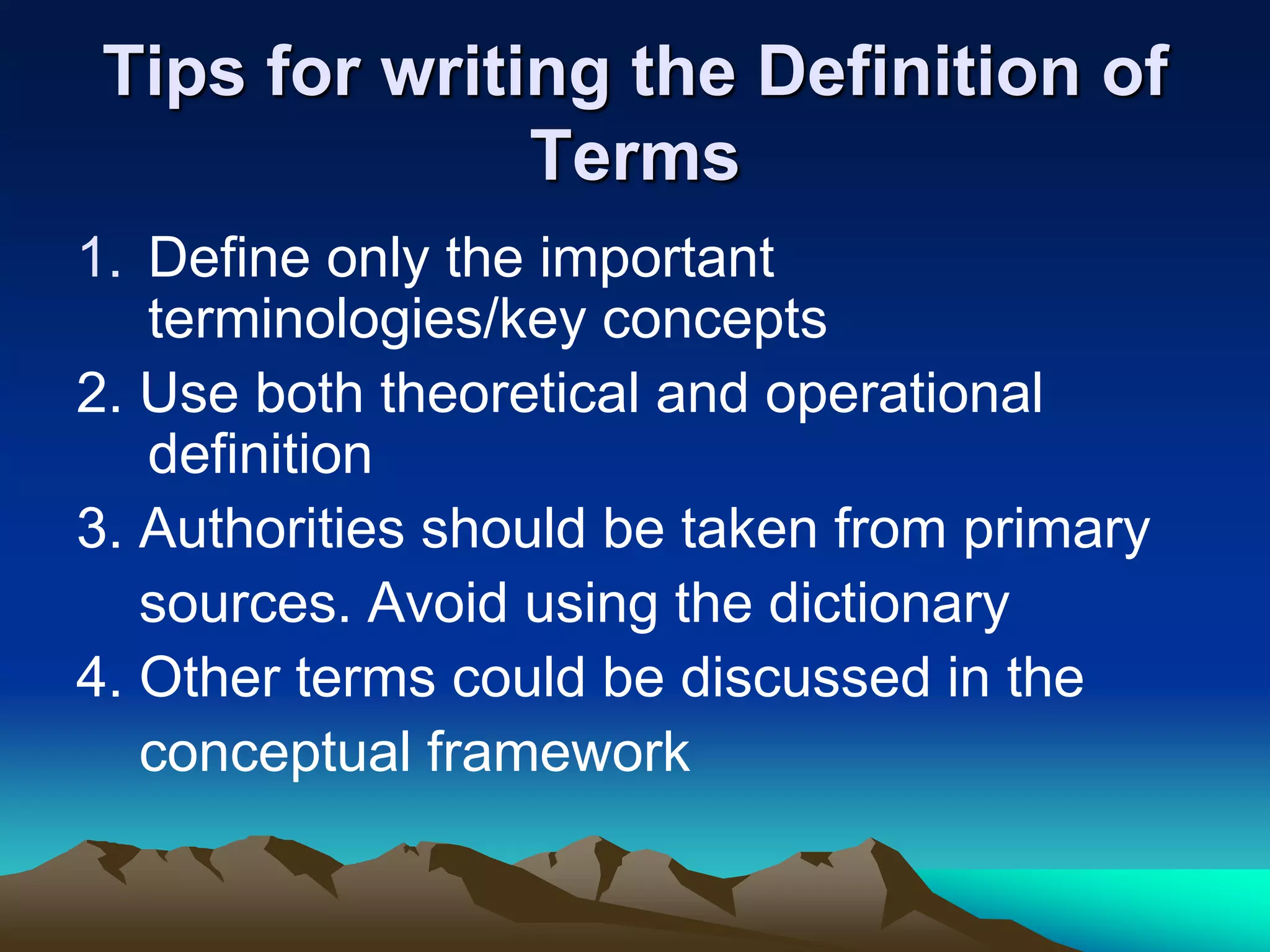 Tips for writing the Definition of
Terms
1. Define only the important
terminologies/key concepts
2. Use both theoretical and operational
definition
3. Authorities should be taken from primary
sources. Avoid using the dictionary
4. Other terms could be discussed in the
conceptual framework
 