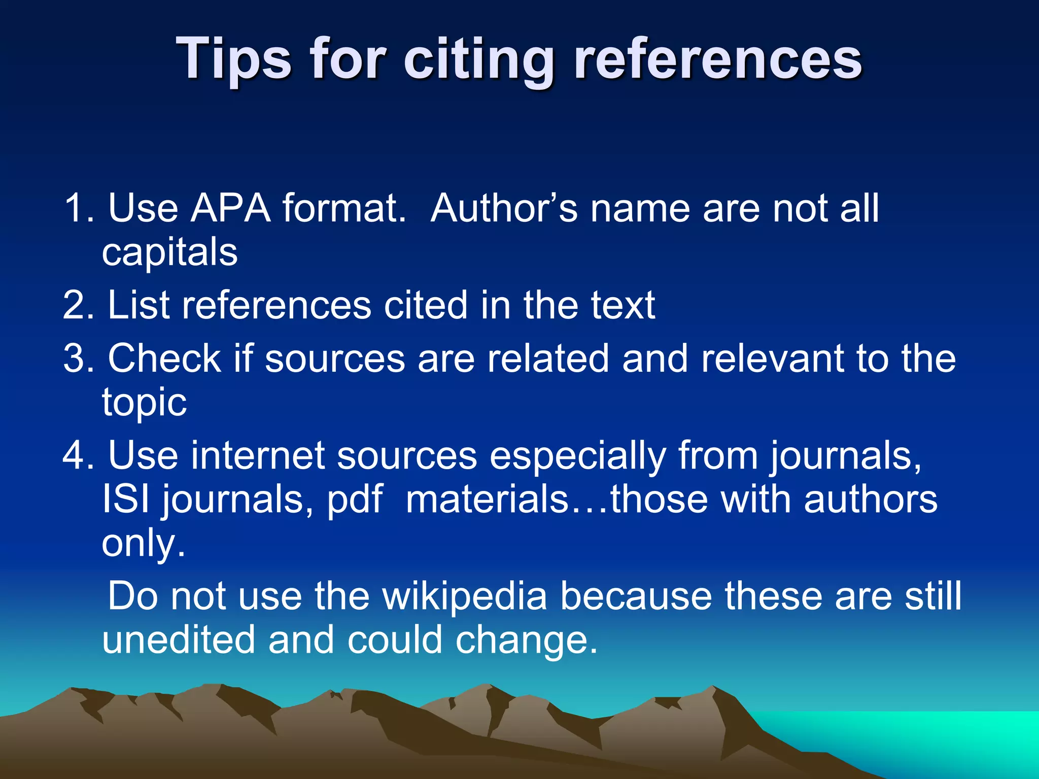 Tips for citing references
1. Use APA format. Author’s name are not all
capitals
2. List references cited in the text
3. Check if sources are related and relevant to the
topic
4. Use internet sources especially from journals,
ISI journals, pdf materials…those with authors
only.
Do not use the wikipedia because these are still
unedited and could change.
 
